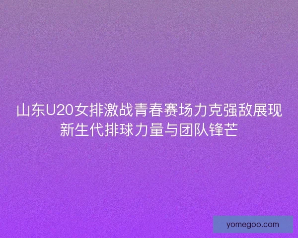 山东U20女排激战青春赛场力克强敌展现新生代排球力量与团队锋芒