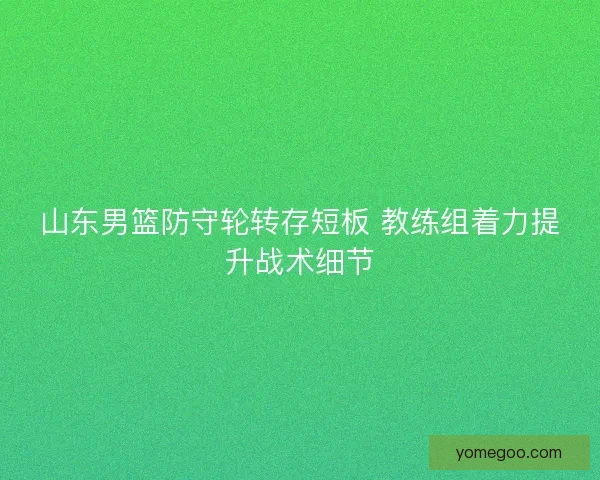 山东男篮防守轮转存短板 教练组着力提升战术细节
