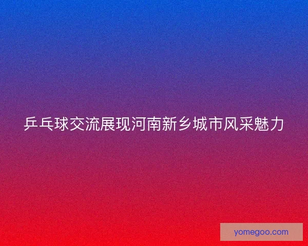 乒乓球交流展现河南新乡城市风采魅力