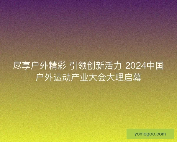 尽享户外精彩 引领创新活力 2024中国户外运动产业大会大理启幕
