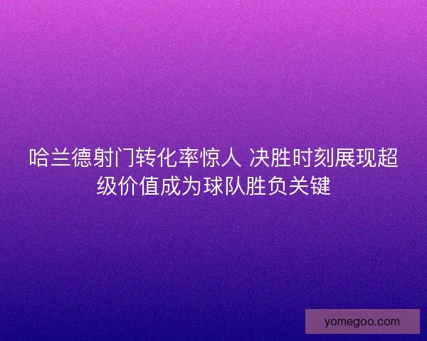 哈兰德射门转化率惊人 决胜时刻展现超级价值成为球队胜负关键