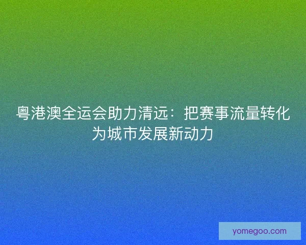 粤港澳全运会助力清远：把赛事流量转化为城市发展新动力