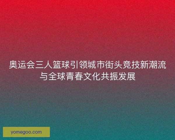 奥运会三人篮球引领城市街头竞技新潮流与全球青春文化共振发展