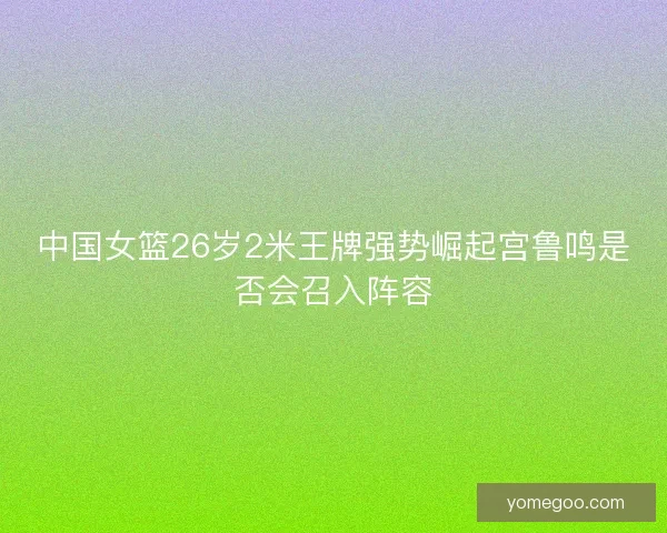 中国女篮26岁2米王牌强势崛起宫鲁鸣是否会召入阵容
